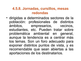 4.5.8.  Jornadas, cursillos, mesas redondas  dirigidas a determinados sectores de la población: profesionales de distintos ámbitos, empresarios, vecinos, estudiantes, etc. Pueden tratar sobre problemática ambiental en general, aunque la tendencia es a centrar más los temas. Son un foro adecuado para exponer distintos puntos de vista, y es recomendable que sean abiertas a las aportaciones de los destinatarios. 