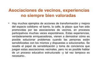Asociaciones de vecinos, experiencias no siempre bien valoradas  Hay muchos ejemplos de acciones de transformación y mejora del espacio cotidiano ­el barrio, la calle, la plaza­ que han sido promovidas por las asociaciones de vecinos, en procesos participativos muchas veces espontáneos. Estas experiencias, verdaderamente enriquecedoras, vienen a demostrar cómo es posible solucionar problemas cuando las personas están sensibilizadas con los mismos y dispuestas a solucionarlos. Se resalta el papel de sensibilización y toma de conciencia que juegan estas asociaciones vecinales, pero no es posible hablar de un proceso educativo estructurado ­y tal vez tampoco es necesario­. 