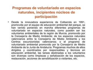 Programas de voluntariado en espacios naturales, incipientes núcleos de participación  Desde la innovadora experiencia de Collserola en 1991, promovida por el equipo de educación ambiental del parque, se han venido poniendo en marcha diferentes programas de voluntariado en espacios naturales, como pueden ser los voluntarios ambientales de la región de Murcia, promovido por la Consejería de Medio Ambiente; de los espacios naturales valencianos entre la Consejería de Medio Ambiente y los Centros excursionistas valencianos; o el programa de voluntariado ambiental promovido por la Consejería de Medio Ambiente de la Junta de Andalucía. Programas muchos de ellos dirigidos y coordinados por responsables y técnicos en educación ambiental, las tareas destinadas a los voluntarios son diversas como limpiezas y señalización de los espacios, restauración, acciones de sensibilización a visitantes, etc. 