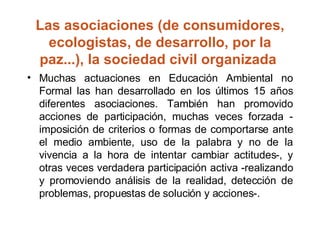 Las asociaciones (de consumidores, ecologistas, de desarrollo, por la paz...), la sociedad civil organizada  Muchas actuaciones en Educación Ambiental no Formal las han desarrollado en los últimos 15 años diferentes asociaciones. También han promovido acciones de participación, muchas veces forzada ­imposición de criterios o formas de comportarse ante el medio ambiente, uso de la palabra y no de la vivencia a la hora de intentar cambiar actitudes­, y otras veces verdadera participación activa ­realizando y promoviendo análisis de la realidad, detección de problemas, propuestas de solución y acciones­.  