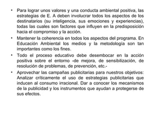 Para lograr unos valores y una conducta ambiental positiva, las estrategias de E. A deben involucrar todos los aspectos de los destinatarios (su inteligencia, sus emociones y experiencias), todas las cuales son factores que influyen en la predisposición hacia el compromiso y la acción.  Mantener la coherencia en todos los aspectos del programa. En Educación Ambiental los medios y la metodología son tan importantes como los fines.  Todo el proceso educativo debe desembocar en la acción positiva sobre el entorno ­de mejora, de sensibilización, de resolución de problemas, de prevención, etc.­  Aprovechar las campañas publicitarias para nuestros objetivos: Analizar críticamente el uso de estrategias publicitarias que inducen al consumo irracional. Dar a conocer los mecanismos de la publicidad y los instrumentos que ayudan a protegerse de sus efectos.  