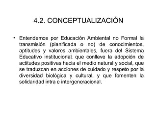 4.2. CONCEPTUALIZACIÓN Entendemos por Educación Ambiental no Formal la transmisión (planificada o no) de conocimientos, aptitudes y valores ambientales, fuera del Sistema Educativo institucional, que conlleve la adopción de actitudes positivas hacia el medio natural y social, que se traduzcan en acciones de cuidado y respeto por la diversidad biológica y cultural, y que fomenten la solidaridad intra e intergeneracional.  