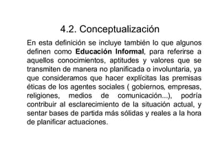4.2. Conceptualización En esta definición se incluye también lo que algunos definen como  Educación Informal , para referirse a aquellos conocimientos, aptitudes y valores que se transmiten de manera no planificada o involuntaria, ya que consideramos que hacer explícitas las premisas éticas de los agentes sociales ( gobiernos, empresas, religiones, medios de comunicación...), podría contribuir al esclarecimiento de la situación actual, y sentar bases de partida más sólidas y reales a la hora de planificar actuaciones. 