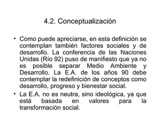 4.2. Conceptualización Como puede apreciarse, en esta definición se contemplan también factores sociales y de desarrollo. La conferencia de las Naciones Unidas (Río 92) puso de manifiesto que ya no es posible separar Medio Ambiente y Desarrollo. La E.A. de los años 90 debe contemplar la redefinición de conceptos como desarrollo, progreso y bienestar social. La E.A. no es neutra, sino ideológica, ya que está basada en valores para la transformación social.  
