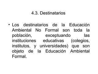 4.3.  Destinatarios   Los destinatarios de la Educación Ambiental No Formal son toda la población, exceptuando las instituciones educativas (colegios, institutos, y universidades) que son objeto de la Educación Ambiental Formal.  