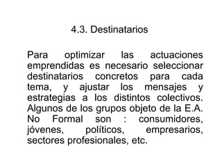 4.3.  Destinatarios   Para optimizar las actuaciones emprendidas es necesario seleccionar destinatarios concretos para cada tema, y ajustar los mensajes y estrategias a los distintos colectivos. Algunos de los grupos objeto de la E.A. No Formal son : consumidores, jóvenes, políticos, empresarios, sectores profesionales, etc.  