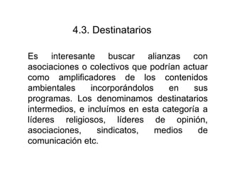 4.3.  Destinatarios   Es interesante buscar alianzas con asociaciones o colectivos que podrían actuar como amplificadores de los contenidos ambientales incorporándolos en sus programas. Los denominamos destinatarios intermedios, e incluímos en esta categoría a líderes religiosos, líderes de opinión, asociaciones, sindicatos, medios de comunicación etc. 