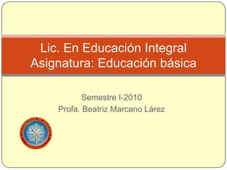 Semestre I-2010 Profa. Beatriz MarcanoLárez Lic. En Educación IntegralAsignatura: Educación básica 