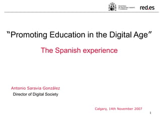 1
Antonio Saravia González
Director of Digital Society
Calgary, 14th November 2007
“Promoting Education in the Digital Age”
The Spanish experience
 