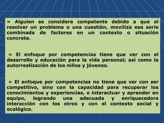 » Alguien se considera competente debido a que al
resolver un problema o una cuestión, moviliza esa serie
combinada de factores en un contexto o situación
concreta.
» El enfoque por competencias tiene que ver con el
desarrollo y educación para la vida personal; así como la
autorrealización de los niños y jóvenes.
» El enfoque por competencias no tiene que ver con ser
competitivo, sino con la capacidad para recuperar los
conocimientos y experiencias, e interactuar y aprender en
equipo, logrando una adecuada y enriquecedora
interacción con los otros y con el contexto social y
ecológico.
 