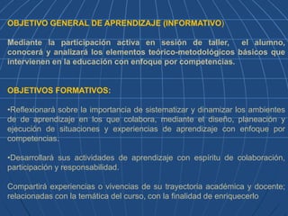 OBJETIVO GENERAL DE APRENDIZAJE (INFORMATIVO)
Mediante la participación activa en sesión de taller, el alumno,
conocerá y analizará los elementos teórico-metodológicos básicos que
intervienen en la educación con enfoque por competencias.
OBJETIVOS FORMATIVOS:
•Reflexionará sobre la importancia de sistematizar y dinamizar los ambientes
de de aprendizaje en los que colabora, mediante el diseño, planeación y
ejecución de situaciones y experiencias de aprendizaje con enfoque por
competencias.
•Desarrollará sus actividades de aprendizaje con espíritu de colaboración,
participación y responsabilidad.
Compartirá experiencias o vivencias de su trayectoria académica y docente;
relacionadas con la temática del curso, con la finalidad de enriquecerlo
 