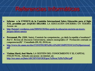 Referencias Informáticas
 Informe a la UNESCO de la Comisión Internacional Sobre Educación para el Siglo
XXI, presidida por JAQUES DELORS. LA EDUCACIÓN ENCIERRA UN TESORO.
Acceso en:
 http://bejomi1.wordpress.com/2009/02/20/libro-gratis-la-educacion-encierra-un-tesoro-
jacques-delors-unesco
 Perrenoud, Ph. (2008, Junio). Construir las competencias, ¿es darle la espalda a lossaberes?.
Red U. Revista de Docencia Universitaria, número monográfico II “Formación centrada en
competencias(II)”. Consultado (09, 02, 2016) en:
 http://www.riic.unam.mx/doc/CONSTRUIR%20LAS%20COMPETENCIAS%20perrenoud.
pdf
 Viedma Martí, José María. LA GESTIÓN DEL CONOCIMIENTO Y EL CAPITAL
ITELECTUAL. Artículo con acceso en internet ,en:
http://eco.unex.es/jltato/ARCHIVOS/OEII/gest.%20con.%20y%20ci.pdf
 