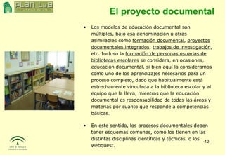 El proyecto documental Los modelos de educación documental son múltiples, bajo esa denominación u otras asimilables como  formación documental ,  proyectos documentales integrados ,  trabajos de investigación , etc. Incluso la  formación de personas usuarias de bibliotecas escolares  se considera, en ocasiones, educación documental, si bien aquí la consideramos como uno de los aprendizajes necesarios para un proceso completo, dado que habitualmente está estrechamente vinculada a la biblioteca escolar y al equipo que la lleva, mientras que la educación documental es responsabilidad de todas las áreas y materias por cuanto que responde a competencias básicas. En este sentido, los procesos documentales deben tener esquemas comunes, como los tienen en las distintas disciplinas científicas y técnicas, o los webquest. 