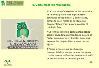5. Comunicar los resultados. La comunicación efectiva de los resultados de la investigación, que implica haber construido conocimiento, y demostrarlo, comporta en el marco de la educación documental aprender a dar a conocer el resultado final. La formulación de la  competencia básica social y ciudadana  da importancia notoria al “saber comunicarse en distintos contextos, expresar las propias ideas y escuchar las ajenas”. Parece evidente que la educación documental debe comportar una puesta en común, una escenificación, una comunicación de los resultados de la investigación. 