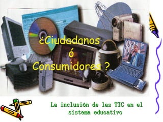 La inclusión de las TIC en el sistema educativo  ¿ Ciudadanos   ó  Consumidores ? 