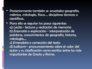 Posteriormente también se  enseñaba geografía, métrica, mitología, física..., disciplinas técnicas o científicas. Para ello se seguían los pasos siguientes: a)  Lectio  - lectura y recitación de memoria b)  Enarratio  o explicación - interpretación de palabras, conocimientos de geografía, historia, mitología,... c)  Emendatio  o corrección del texto d)  Iudicium  - pronunciamiento sobre el valor del autor y su clasificación como escritor entre los más importantes de Grecia y Roma. 