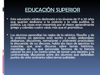 EDUCACIÓN SUPERIOR Esta educación estaba destinada a los jóvenes de 17 a 20 años que querían dedicarse a la oratoria o la vida publica, la política. Las clases eran impartida por el  rhetor , generalmente griego y cobraba cuatro veces más que el  gramaticus . Los alumnos aprendían las reglas de la retórica, filosofía  y de la oratoria. los ejercicios eran escrito y orales, elaboraban alabanzas, discusiones, narraciones y oralmente practicaban la elocuencia  de sus discursos, había dos tipos de ejercicios los  suasoriae , que eran discursos sobre temas históricos,  monólogos en los que personajes famosos de la historia valoran los pro y los contra antes de tomar una decisión; y la  controversiae , discusiones entre dos alumnos que defendían puntos de vista contrarios sobre temas judiciales.   