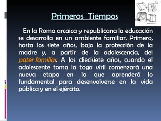 Primeros  Tiempos En la Roma arcaica y republicana la educación se desarrolla en un ambiente familiar. Primero, hasta los siete años, bajo la protección de la madre y, a partir de la adolescencia, del  pater familias . A los diecisiete años, cuando el adolescente toma la toga viril comenzará una nueva etapa en la que aprenderá lo fundamental para desenvolverse en la vida pública y en el ejército. 
