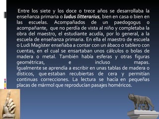 Entre los siete y los doce o trece años se desarrollaba la enseñanza primaria o  ludus litterarius , bien en casa o bien en las escuelas. Acompañados de un paedogogus o acompañante,  que no perdía de vista al niño y completaba la obra del maestro, el estudiante acudía, por lo general, a la escuela de enseñanza primaria. En ella el maestro de escuela o Ludi Magíster enseñaba a contar con un ábaco o tablero con cuentas, en el cual se ensartaban unos cálculos o bolas de madera o metal. También había esferas y otras figuras geométricas, e incluso mapas. Igualmente se aprendía a escribir en unas tablas de madera o dísticos, que estaban recubiertas de cera y permitían continuas correcciones. La lectura se hacía  en pequeñas placas de mármol que reproducían pasajes homéricos.  