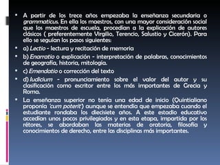 A partir de los trece años empezaba la enseñanza secundaria o  grammaticus . En ella los maestros, con una mayor consideración social que los maestros de escuela, procedían a la explicación de autores clásicos ( preferentemente Virgilio, Terencio, Salustio y Cicerón). Para ello se seguían los pasos siguientes: a)  Lectio  - lectura y recitación de memoria b)  Enarratio  o explicación - interpretación de palabras, conocimientos de geografía, historia, mitología. c)  Emendatio  o corrección del texto d)  Iudicium  - pronunciamiento sobre el valor del autor y su clasificación como escritor entre los más importantes de Grecia y Roma. La enseñanza superior no tenía una edad de inicio (Quintialiano proponía  'cum poterit' ) aunque se entendía que empezaba cuando el estudiante rondaba los diecisiete años. A este estadio educativo accedían unos pocos privilegiados y en esta etapa, impartida por los rétores, se abordaban las materias de oratoria, filosofía y conocimientos de derecho, entre las disciplinas más importantes. 