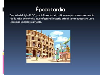 Época tardía Después del siglo III DC, por influencia del cristianismo y como consecuencia de la crisis económica que afecta al Imperio este sistema educativo va a cambiar significativamente. 