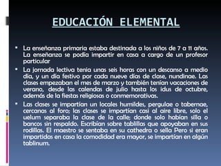 EDUCACIÓN ELEMENTAL La enseñanza primaria estaba destinada a los niños de 7 a 11 años. La enseñanza se podía impartir en casa a cargo de un profesor particular La jornada lectiva tenia unas seis horas con un descanso a medio día, y un día festivo por cada nueve días de clase, nundinae. Las clases empezaban el mes de marzo y también tenían vacaciones de verano,  desde las calendas de julio hasta los idus de octubre, además de la fiestas religiosas o conmemorativas.  Las clases se impartían un locales humildes, pergulae o tabernae, cercanas al foro; las clases se impartían casi al aire libre, solo el uelum separaba la clase de la calle; donde solo habían silla o bancos sin respaldo. Escribían sobre tablillas que apoyaban en sus rodillas. El maestro se sentaba en su cathedra o sella Pero si eran impartidas en casa la comodidad era mayor, se impartían en algún tablinum.  