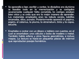 Se aprendía a leer, escribir y contar, la disciplina era durísima se basaba todo en la memorización y se castigaba severamente cualquier falta cometida, los castigos estaban bien vistos y se creía que era la mejor manera de aprender. Los materiales empleados eran las tabula cerata, tablillas enceradas, stilus, punzón. Posteriormente apareció el papirus, papiro, el calamus, la pluma, la atrametum, tinta y la capsa, estuche.  Enseñaba a contar con un ábaco o tablero con cuentas, en el cual se ensartaban unos cálculos o bolas de madera o metal. También había esferas y otras figuras geométricas, e incluso mapas. La lectura se hacía  en pequeñas placas de mármol que reproducían pasajes homéricos. 