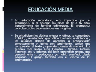 EDUCACIÒN MEDIA La educación secundaria, era impartida por el gramaticus, a el acudían los niños de 12 a 16 años, generalmente de familias adineradas. El gramaticus cobraba cuatro veces más que un  magister.  Se estudiaban los clásicos griegos y latinos, se comentaba lo leído, y se estudiaba gramática. Los texto se dictaban y los alumnos debían de aprender a pronunciarlos correctamente y leerlos con sentimiento, tenían que comprender el texto y aprender pasajes de menoría. Los autores mas leídos eran Homero , Virgilio, Cicerón, Terencio, etc. y además del latín aprendían griego, que generalmente su pedagogus ya había enseñado desde pequeño. El griego también era el idioma de los enamorados. 