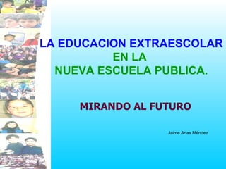 LA EDUCACION EXTRAESCOLAR   EN LA  NUEVA ESCUELA PUBLICA. MIRANDO AL FUTURO Jaime Arias Méndez 