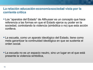 La relación educación-economía-sociedad vista por la corriente crítica Los “aparatos del Estado” de Althusser es un concepto que hace referencia a las formas en que el Estado ejerce su poder en la sociedad, controlando la violencia (simbólica o no) que esta acción conlleva. La escuela, como un aparato ideológico del Estado, tiene como meta garantizar la continuidad ideológica en que se sustenta el orden social. La escuela no es un espacio neutro, sino un lugar en el que está presente la violencia simbólica, 