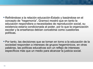 Refiriéndose a la relación educación-Estado y basándose en el concepto de “hegemonía”, Gramsci mostró que en tanto la educación respondiera a necesidades de reproducción social, su existencia estaría condicionada al poder, por lo que la organización escolar y la enseñanza debían concebirse como cuestiones políticas. Por tanto, las decisiones que se toman en torno a la educación de la sociedad responden a intereses de grupos hegemónicos, en otras palabras, las políticas educativas son un reflejo de intereses específicos más que un medio para alcanzar la justicia social. 