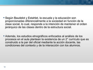 Según Baudelot y Estahlet, la escuela y la educación son proporcionadas diferencialmente a la sociedad en función de la clase social, lo cual, responde a la intención de mantener el orden jerárquico de las clases dentro de la estructura social. Además, los estudios etnográficos enfocados al análisis de los procesos en el aula plantean la existencia de un 2° currículo que es construido a la par del oficial mediante la acción docente, las condiciones del contexto y de la interacción con los alumnos. 