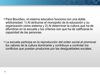 Para Bourdieu, el sistema educativo funciona con una doble arbitrariedad: 1) Al atribuirse el monopolio de la educación y su organización como sistema y 2) Al determinar la cultura que ha de difundirse en la escuela y los criterios con que ha de calificarse la capacidad de las personas. La escuela participa en la reproducción del orden social al promover los valores de la cultura dominante y contribuye a controlar los conflictos que puedan producirse por las desigualdades sociales. 