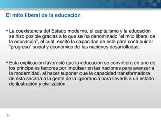 El mito liberal de la educación La coexistencia del Estado moderno, el capitalismo y la educación  se hizo posible gracias a lo que se ha denominado “el mito liberal de la educación”, el cual, exaltó la capacidad de ésta para contribuir al “progreso” social y económico de las naciones desarrolladas. Esta explicación favoreció que la educación se convirtiera en uno de los principales factores por impulsar en las naciones para avanzar a la modernidad, al hacer suponer que la capacidad transformadora de ésta sacaría a la gente de la ignorancia para llevarla a un estado de ilustración y civilización.  