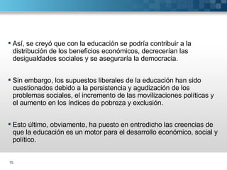 Así, se creyó que con la educación se podría contribuir a la distribución de los beneficios económicos, decrecerían las desigualdades sociales y se aseguraría la democracia. Sin embargo, los supuestos liberales de la educación han sido cuestionados debido a la persistencia y agudización de los problemas sociales, el incremento de las movilizaciones políticas y el aumento en los índices de pobreza y exclusión. Esto último, obviamente, ha puesto en entredicho las creencias de que la educación es un motor para el desarrollo económico, social y político. 