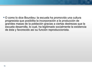 O como lo dice Bourdieu: la escuela ha promovido una cultura progresista que posibilita la incorporación a la producción de grandes masas de la población gracias a ciertas destrezas que la escuela desarrolla, lo cual, ha legitimado socialmente la existencia de ésta y favorecido así su función reproduccionista. 