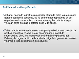 Política educativa y Estado Al haber quedado la institución escolar atrapada entre las relaciones Estado-economía-sociedad, se ha conformado replicando en su organización los mecanismos estructurales y las relaciones que vinculan entre sí estas 3 esferas de la vida social. Tales relaciones se traducen en principios y criterios que orientan la política educativa, misma que al desempeñar el papel de intermediaria entre las intenciones económicas y políticas del Estado y la organización de la sociedad, rige la organización escolar y norma la vida cotidiana en las escuelas. 