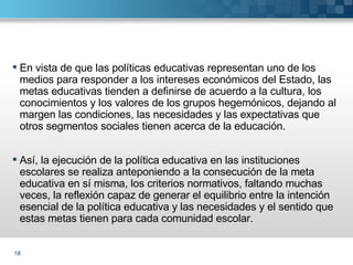 En vista de que las políticas educativas representan uno de los medios para responder a los intereses económicos del Estado, las metas educativas tienden a definirse de acuerdo a la cultura, los conocimientos y los valores de los grupos hegemónicos, dejando al margen las condiciones, las necesidades y las expectativas que otros segmentos sociales tienen acerca de la educación. Así, la ejecución de la política educativa en las instituciones escolares se realiza anteponiendo a la consecución de la meta educativa en sí misma, los criterios normativos, faltando muchas veces, la reflexión capaz de generar el equilibrio entre la intención esencial de la política educativa y las necesidades y el sentido que estas metas tienen para cada comunidad escolar. 
