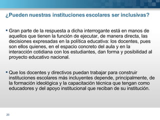 ¿Pueden nuestras instituciones escolares ser inclusivas? Gran parte de la respuesta a dicha interrogante está en manos de aquellos que tienen la función de ejecutar, de manera directa, las decisiones expresadas en la política educativa: los docentes, pues son ellos quienes, en el espacio concreto del aula y en la interacción cotidiana con los estudiantes, dan forma y posibilidad al proyecto educativo nacional. Que los docentes y directivos puedan trabajar para construir instituciones escolares más incluyentes depende, principalmente, de la formación ideológica y la capacitación técnica que tengan como educadores y del apoyo institucional que reciban de su institución.  