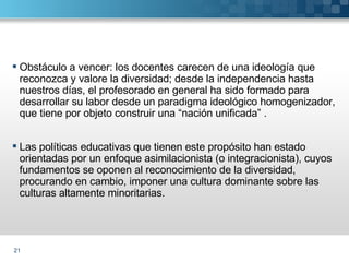Obstáculo a vencer: los docentes carecen de una ideología que reconozca y valore la diversidad; desde la independencia hasta nuestros días, el profesorado en general ha sido formado para desarrollar su labor desde un paradigma ideológico homogenizador, que tiene por objeto construir una “nación unificada” . Las políticas educativas que tienen este propósito han estado orientadas por un enfoque asimilacionista (o integracionista), cuyos fundamentos se oponen al reconocimiento de la diversidad, procurando en cambio, imponer una cultura dominante sobre las culturas altamente minoritarias. 