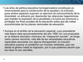Los años de política educativa homogenizadora constituyen un inconveniente para la construcción de la equidad y la inclusión, pues ambos aspectos suponen un ejercicio de reconocimiento de la diversidad, un esfuerzo por desmontar las relaciones hegemónicas que impiden la expresión de la pluralidad y la lucha por promover y privilegiar los fines sociales de la educación antes que las metas economicistas de los planes nacionales de educación. Aunque en el ámbito de la educación especial, cuyo precedente más lejano data aproximadamente del año 1995 con una propuesta en el sistema educativo mexicano de “integración escolar”, se tenga cierto camino recorrido, más allá de las necesidades educativas especiales asociadas con alguna discapacidad, la inclusión educativa supone un problema con muchas vertientes, que van desde el género hasta la migración, por lo que podemos asumir que los retos no son sencillos.  