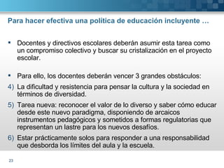 Para hacer efectiva una política de educación incluyente … Docentes y directivos escolares deberán asumir esta tarea como un compromiso colectivo y buscar su cristalización en el proyecto escolar. Para ello, los docentes deberán vencer 3 grandes obstáculos: La dificultad y resistencia para pensar la cultura y la sociedad en términos de diversidad. Tarea nueva: reconocer el valor de lo diverso y saber cómo educar desde este nuevo paradigma, disponiendo de arcaicos instrumentos pedagógicos y sometidos a formas regulatorias que representan un lastre para los nuevos desafíos. Estar prácticamente solos para responder a una responsabilidad que desborda los límites del aula y la escuela. 