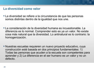 La diversidad como valor La diversidad se refiere a la circunstancia de que las personas somos distintas dentro de la igualdad que nos une. La consideración de la diversidad humana es incuestionable. La diferencia es lo normal. Comprender esto es ya un valor. No existe cosa más natural que la diversidad. Lo antinatural es lo contrario: la homogenización. Nuestras escuelas requieren un nuevo proyecto educativo, cuya construcción esté basada en dos principios fundamentales: 1) Todas las personas que acuden a la escuela son competentes para aprender y 2) La diferencia en el ser humano es un valor y no un defecto.  