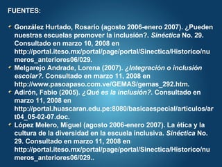 FUENTES: González Hurtado, Rosario (agosto 2006-enero 2007). ¿Pueden nuestras escuelas promover la inclusión?.  Sinéctica  No. 29. Consultado en marzo 10, 2008 en http://portal.iteso.mx/portal/page/portal/Sinectica/Historico/numeros_anteriores06/029. Melgarejo Andrade, Lorena (2007).  ¿Integración o inclusión escolar?.  Consultado en marzo 11, 2008 en http://www.pasoapaso.com.ve/GEMAS/gemas_292.htm. Adirón, Fabio (2005).  ¿Qué es la inclusión?.  Consultado en marzo 11, 2008 en http://portal.huascaran.edu.pe:8080/basicaespecial/articulos/art04_05-02-07.doc. López Melero, Miguel (agosto 2006-enero 2007). La ética y la cultura de la diversidad en la escuela inclusiva.  Sinéctica  No. 29. Consultado en marzo 11, 2008 en http://portal.iteso.mx/portal/page/portal/Sinectica/Historico/numeros_anteriores06/029.. 