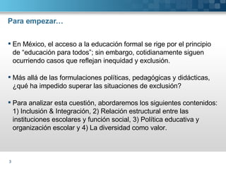 Para empezar… En México, el acceso a la educación formal se rige por el principio de “educación para todos”; sin embargo, cotidianamente siguen ocurriendo casos que reflejan inequidad y exclusión. Más allá de las formulaciones políticas, pedagógicas y didácticas, ¿qué ha impedido superar las situaciones de exclusión? Para analizar esta cuestión, abordaremos los siguientes contenidos: 1) Inclusión & Integración, 2) Relación estructural entre las instituciones escolares y función social, 3) Política educativa y organización escolar y 4) La diversidad como valor. 