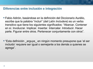 Diferencias entre inclusión e integración Fabio Adirón, basándose en la definición del Diccionario Aurélio, escribe que la palabra “incluir” (del Latín  Includere ) es un verbo transitivo que tiene los siguientes significados: “Abarcar. Contener en sí. Involucrar. Implicar. Insertar. Intercalar. Introducir. Hacer parte. Figurar entre otros. Pertenecer conjuntamente con otros”. “ Esta definición _arguye_ en ningún momento presupone que ‘el ser incluido’ requiere ser igual o semejante a los demás a quienes se agrega”.  