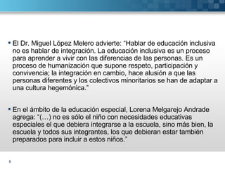 El Dr. Miguel López Melero advierte: “Hablar de educación inclusiva no es hablar de integración. La educación inclusiva es un proceso para aprender a vivir con las diferencias de las personas. Es un proceso de humanización que supone respeto, participación y convivencia; la integración en cambio, hace alusión a que las personas diferentes y los colectivos minoritarios se han de adaptar a una cultura hegemónica.” En el ámbito de la educación especial, Lorena Melgarejo Andrade agrega: “(…) no es sólo el niño con necesidades educativas especiales el que debiera integrarse a la escuela, sino más bien, la escuela y todos sus integrantes, los que debieran estar también preparados para incluir a estos niños.”  