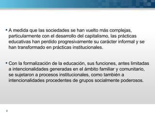 A medida que las sociedades se han vuelto más complejas, particularmente con el desarrollo del capitalismo, las prácticas  educativas han perdido progresivamente su carácter informal y se han transformado en prácticas institucionales. Con la formalización de la educación, sus funciones, antes limitadas a intencionalidades generadas en el ámbito familiar y comunitario, se sujetaron a procesos institucionales, como también a intencionalidades procedentes de grupos socialmente poderosos.  
