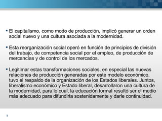 El capitalismo, como modo de producción, implicó generar un orden social nuevo y una cultura asociada a la modernidad. Esta reorganización social operó en función de principios de división del trabajo, de competencia social por el empleo, de producción de mercancías y de control de los mercados. Legitimar estas transformaciones sociales, en especial las nuevas relaciones de producción generadas por este modelo económico, tuvo el respaldo de la organización de los Estados liberales. Juntos, liberalismo económico y Estado liberal, desarrollaron una cultura de la modernidad, para lo cual, la educación formal resultó ser el medio más adecuado para difundirla sostenidamente y darle continuidad.  
