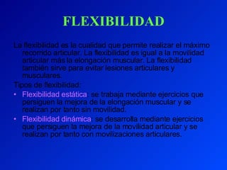FLEXIBILIDAD La flexibilidad es la cualidad que permite realizar el máximo recorrido articular. La flexibilidad es igual a la movilidad articular más la elongación muscular. La flexibilidad también sirve para evitar lesiones articulares y musculares. Tipos de flexibilidad: Flexibilidad estática : se trabaja mediante ejercicios que persiguen la mejora de la elongación muscular y se realizan por tanto sin movilidad. Flexibilidad dinámica : se desarrolla mediante ejercicios que persiguen la mejora de la movilidad articular y se realizan por tanto con movilizaciones articulares. 